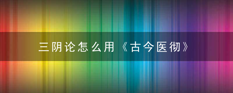 三阴论怎么用《古今医彻》 三阴论，三体阴符经